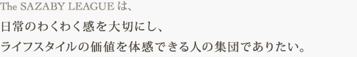 The SAZABY LEAGUE は、 日常のわくわく感を大切にし、 ライフスタイルの価値を体感できる人の集団でありたい。