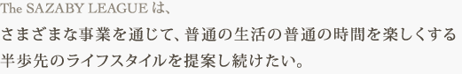 The SAZABY LEAGUE は、 さまざまな事業を通じて、普通の生活の普通の時間を楽しくする 半歩先のライフスタイルを提案し続けたい。