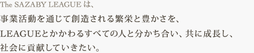 The SAZABY LEAGUE は、 事業活動を通じて創造される繁栄と豊かさを、 LEAGUEとかかわるすべての人と分かち合い、共に成長し、社会に貢献していきたい。