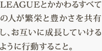 LEAGUEとかかわるすべての人が繁栄と豊かさを共有し、お互いに成長していけるように行動すること。