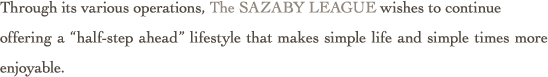 Through its various operations, The SAZABY LEAGUE wishes to continue offering a “half-step ahead” lifestyle that makes simple life and simple times more enjoyable.