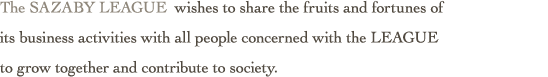 The SAZABY LEAGUE wishes to share the fruits and fortunes of
its business activities with all people concerned with the LEAGUE
to grow together and contribute to society.