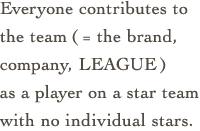 Everyone contributes to the team(= the brand, company, LEAGUE)
as a player on a star team with no individual stars.