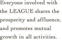 Everyone involved with the LEAGUE shares the prosperity and affluence,
and promotes mutual growth in all activities.