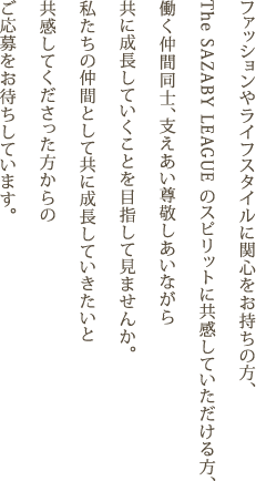 ファッションやライフスタイルに関心をお持ちの方、The SAZABY LEAGUE のスピリットに共感していただける方、働く仲間同士、支えあい尊敬しあいながら共に成長していくことを目指して見ませんか。私たちの仲間として共に成長していきたいと共感してくださった方からのご応募をお待ちしています。