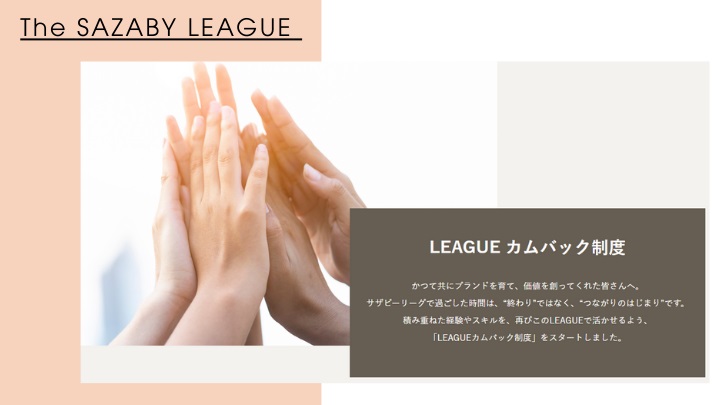 LEAGUEカムバック制度 かつて共にブランドを育て、価値を創ってくれた皆さんへ。サザビーリーグで過ごした時間は、“終わり”ではなく、“つながりのはじまり”です。積み重ねた経験やスキルを、再びこのLEAGUEで活かせるよう。「LEAGUEカムバック制度」をスタートしました。